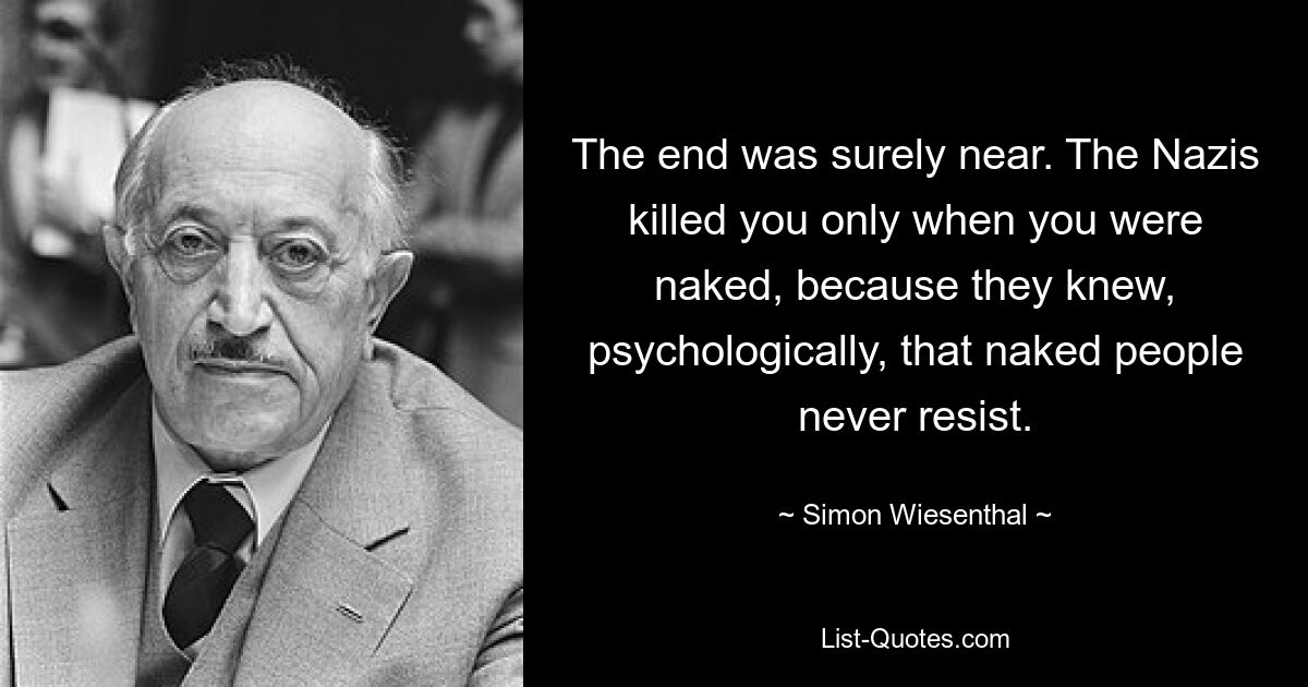 The end was surely near. The Nazis killed you only when you were naked, because they knew, psychologically, that naked people never resist. — © Simon Wiesenthal