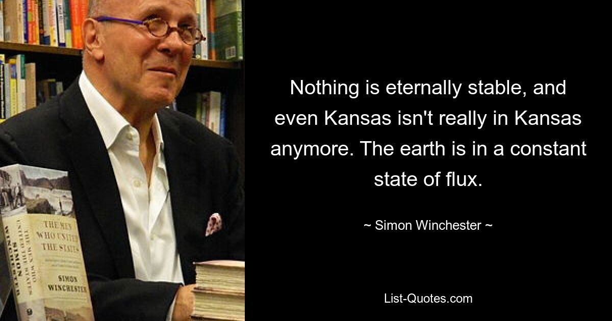 Nothing is eternally stable, and even Kansas isn't really in Kansas anymore. The earth is in a constant state of flux. — © Simon Winchester