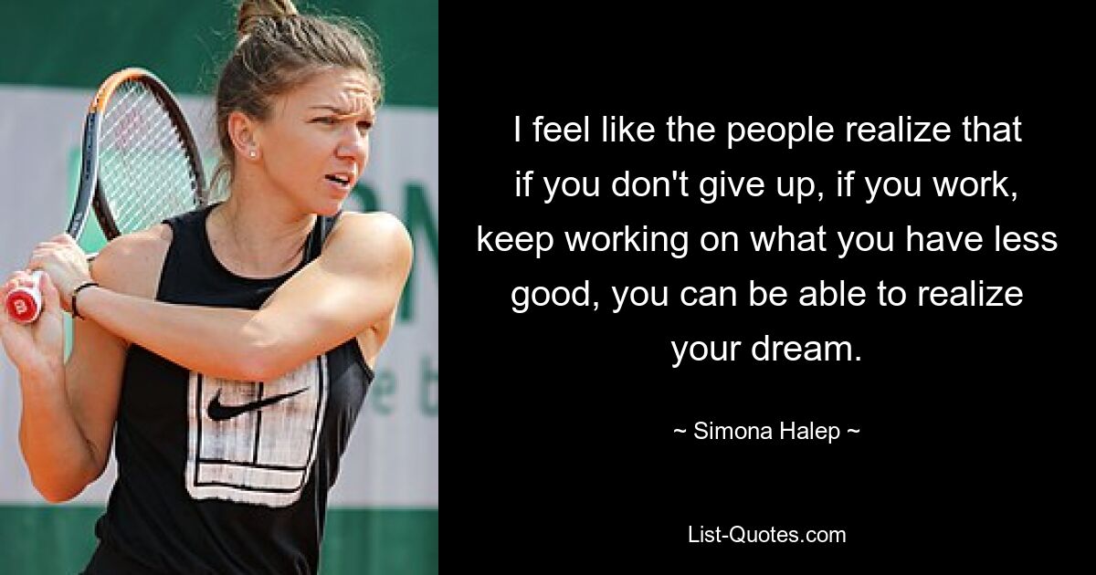 I feel like the people realize that if you don't give up, if you work, keep working on what you have less good, you can be able to realize your dream. — © Simona Halep