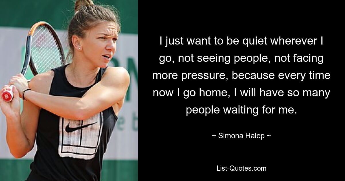 I just want to be quiet wherever I go, not seeing people, not facing more pressure, because every time now I go home, I will have so many people waiting for me. — © Simona Halep