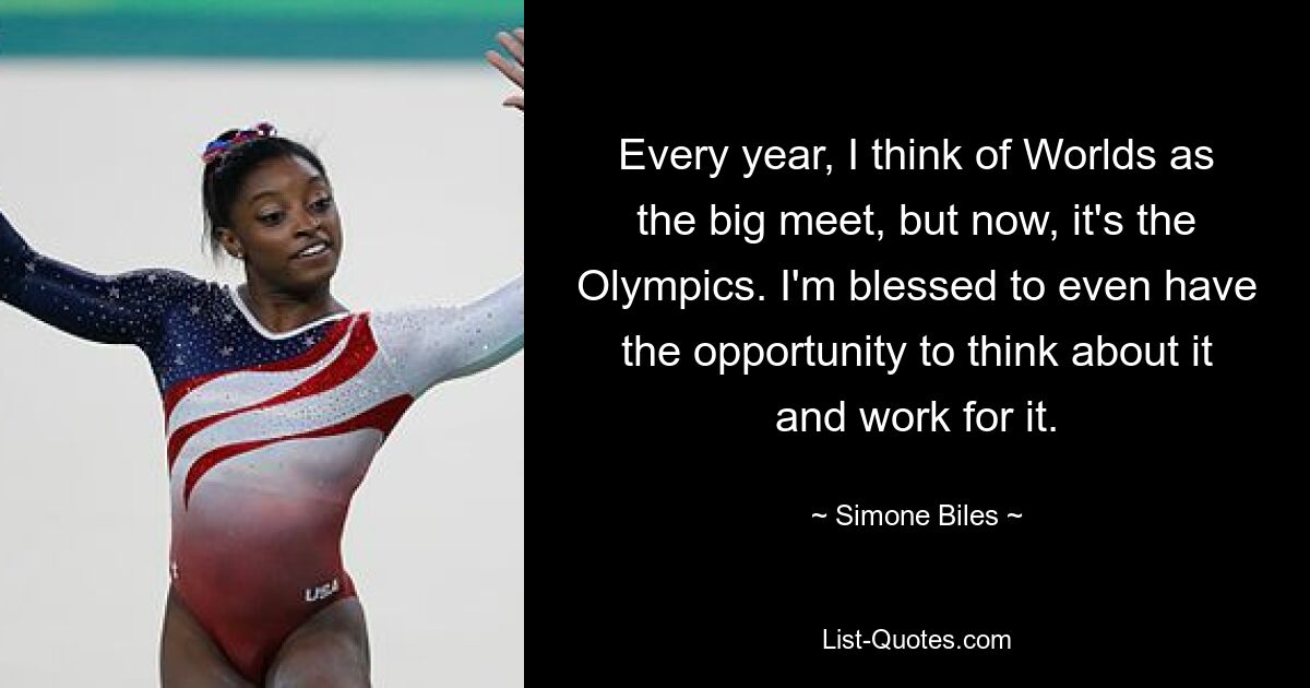 Every year, I think of Worlds as the big meet, but now, it's the Olympics. I'm blessed to even have the opportunity to think about it and work for it. — © Simone Biles