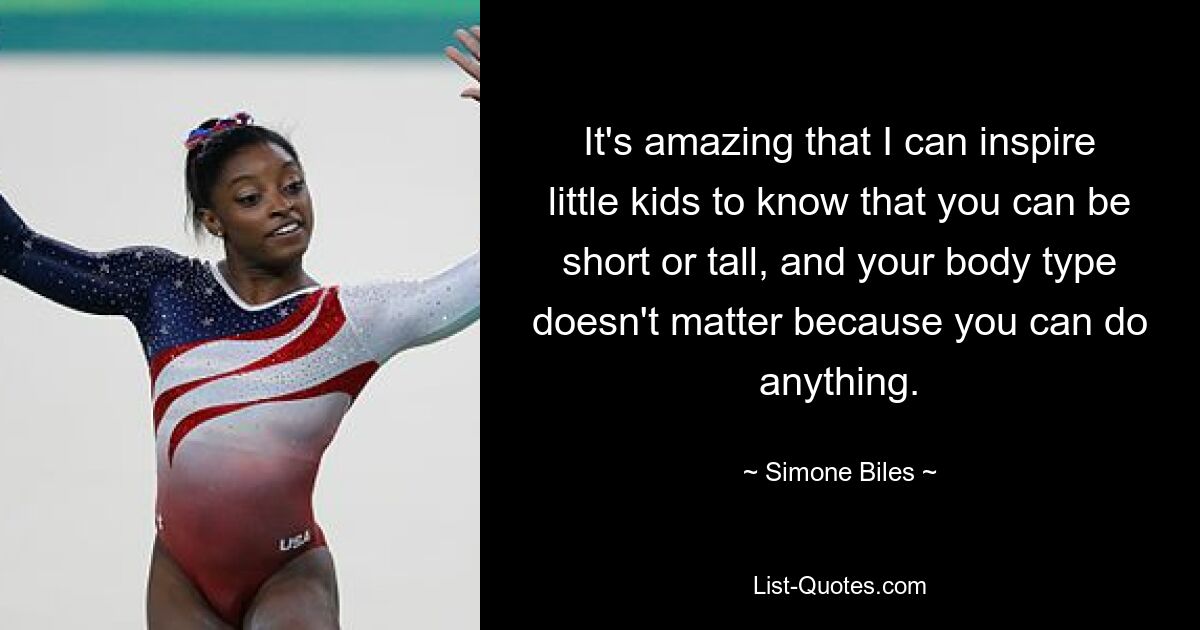 It's amazing that I can inspire little kids to know that you can be short or tall, and your body type doesn't matter because you can do anything. — © Simone Biles