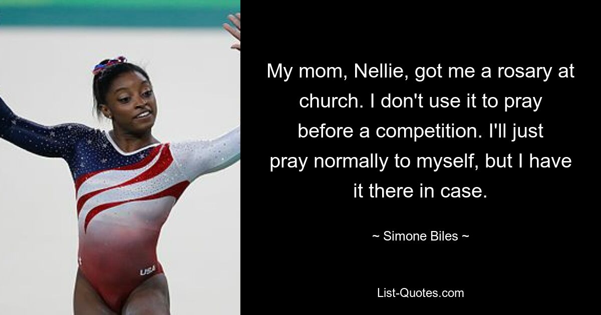 My mom, Nellie, got me a rosary at church. I don't use it to pray before a competition. I'll just pray normally to myself, but I have it there in case. — © Simone Biles