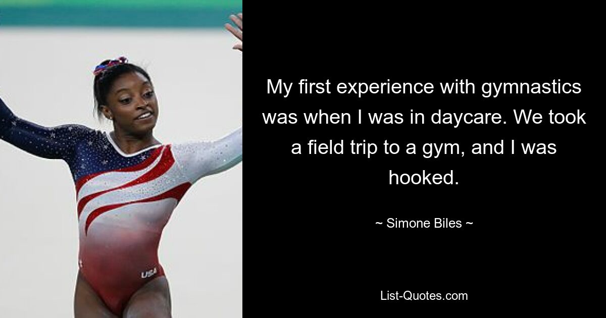 My first experience with gymnastics was when I was in daycare. We took a field trip to a gym, and I was hooked. — © Simone Biles