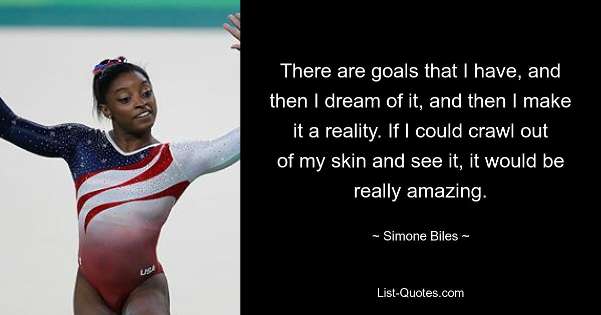 There are goals that I have, and then I dream of it, and then I make it a reality. If I could crawl out of my skin and see it, it would be really amazing. — © Simone Biles