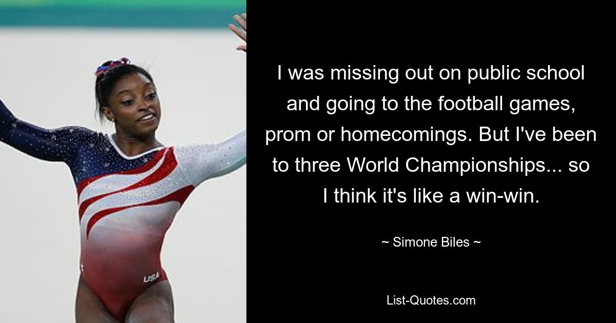 I was missing out on public school and going to the football games, prom or homecomings. But I've been to three World Championships... so I think it's like a win-win. — © Simone Biles