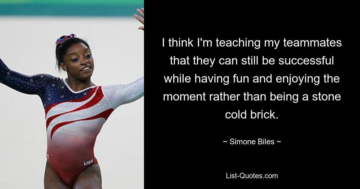 I think I'm teaching my teammates that they can still be successful while having fun and enjoying the moment rather than being a stone cold brick. — © Simone Biles