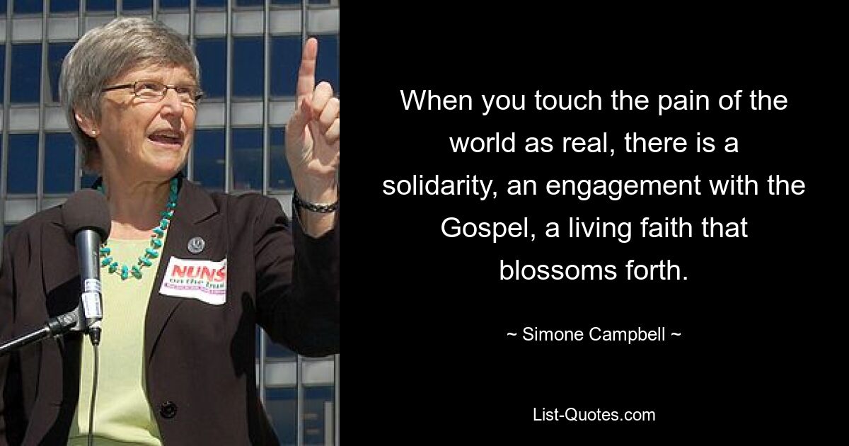 When you touch the pain of the world as real, there is a solidarity, an engagement with the Gospel, a living faith that blossoms forth. — © Simone Campbell