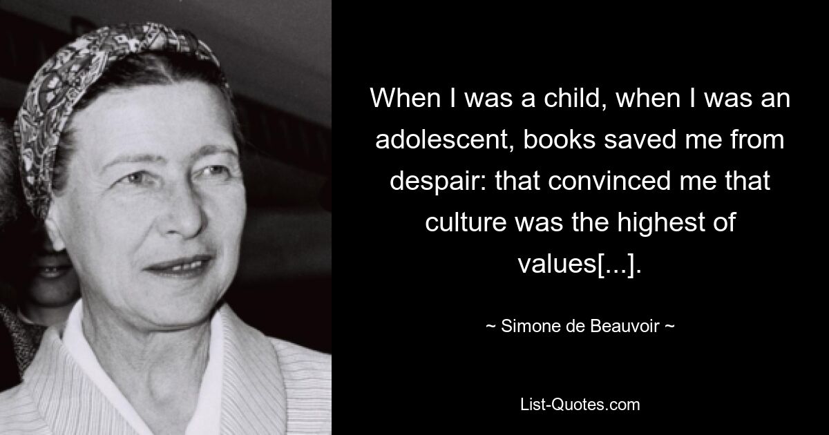 When I was a child, when I was an adolescent, books saved me from despair: that convinced me that culture was the highest of values[...]. — © Simone de Beauvoir