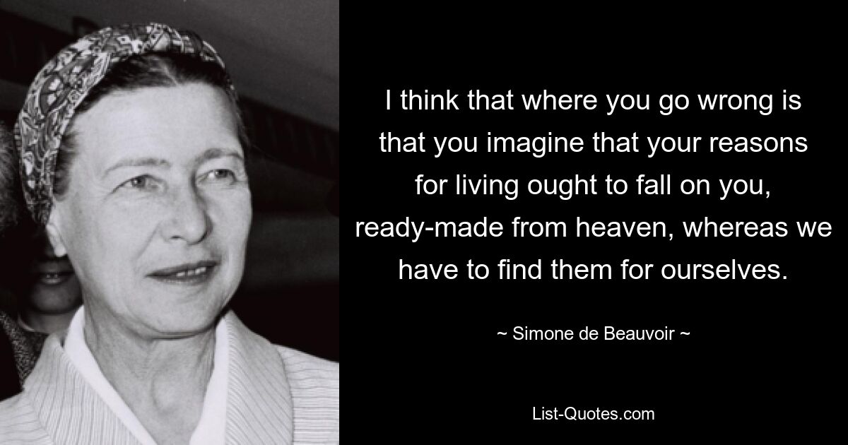 I think that where you go wrong is that you imagine that your reasons for living ought to fall on you, ready-made from heaven, whereas we have to find them for ourselves. — © Simone de Beauvoir