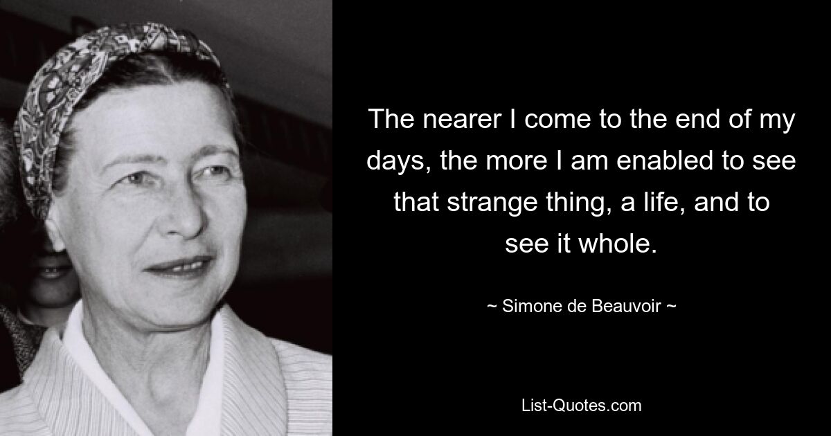 The nearer I come to the end of my days, the more I am enabled to see that strange thing, a life, and to see it whole. — © Simone de Beauvoir