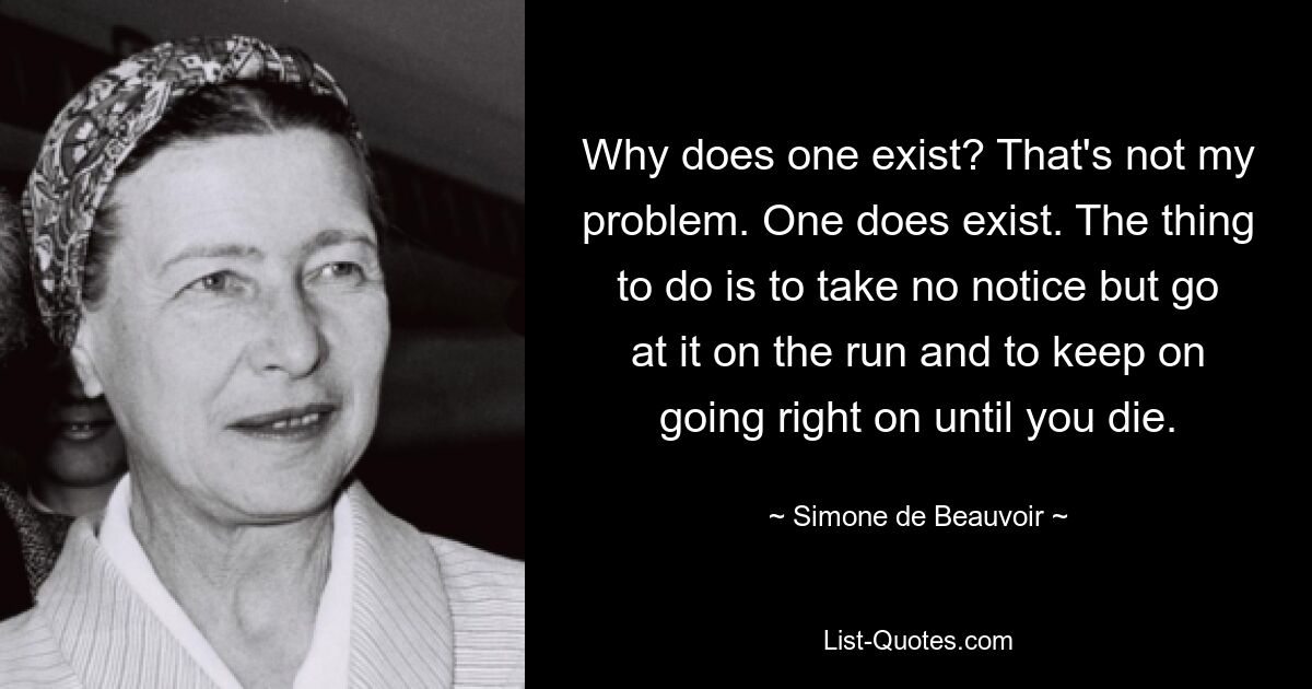 Why does one exist? That's not my problem. One does exist. The thing to do is to take no notice but go at it on the run and to keep on going right on until you die. — © Simone de Beauvoir