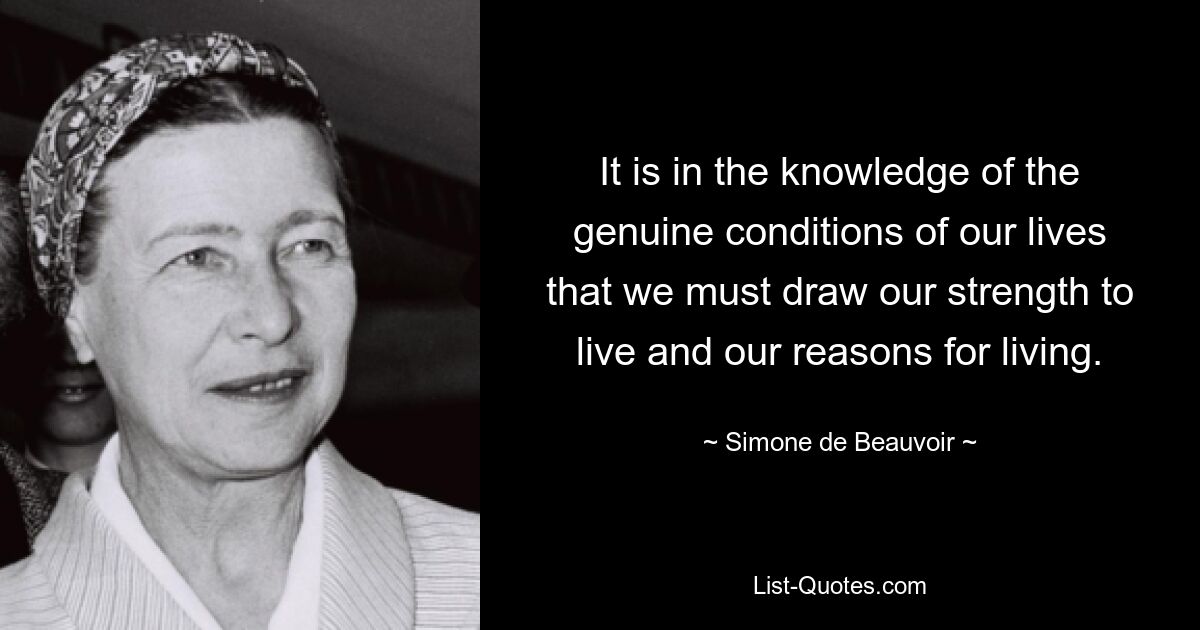 It is in the knowledge of the genuine conditions of our lives that we must draw our strength to live and our reasons for living. — © Simone de Beauvoir