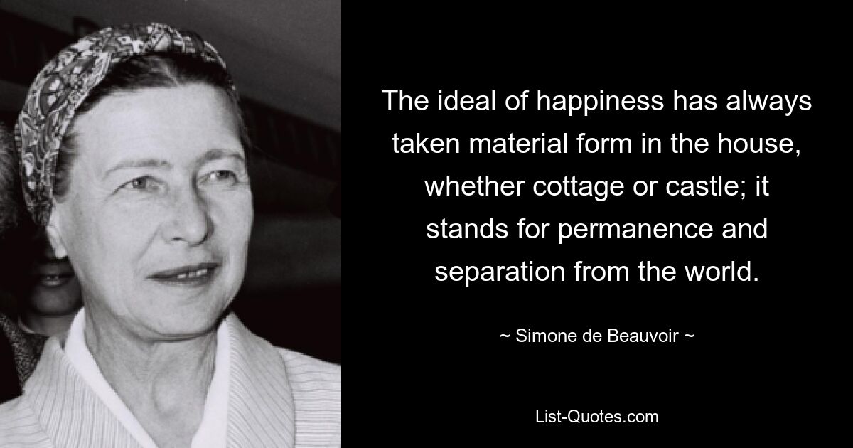 The ideal of happiness has always taken material form in the house, whether cottage or castle; it stands for permanence and separation from the world. — © Simone de Beauvoir