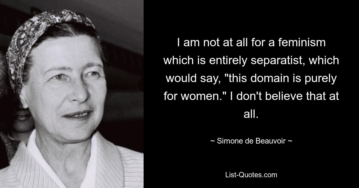 I am not at all for a feminism which is entirely separatist, which would say, "this domain is purely for women." I don't believe that at all. — © Simone de Beauvoir