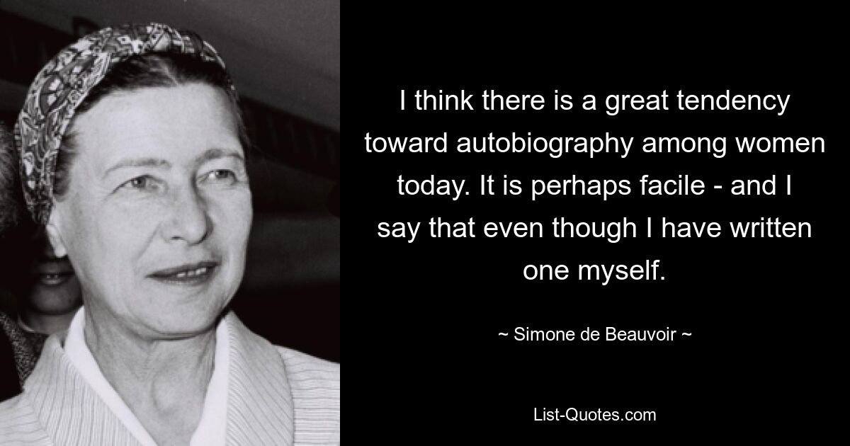 I think there is a great tendency toward autobiography among women today. It is perhaps facile - and I say that even though I have written one myself. — © Simone de Beauvoir