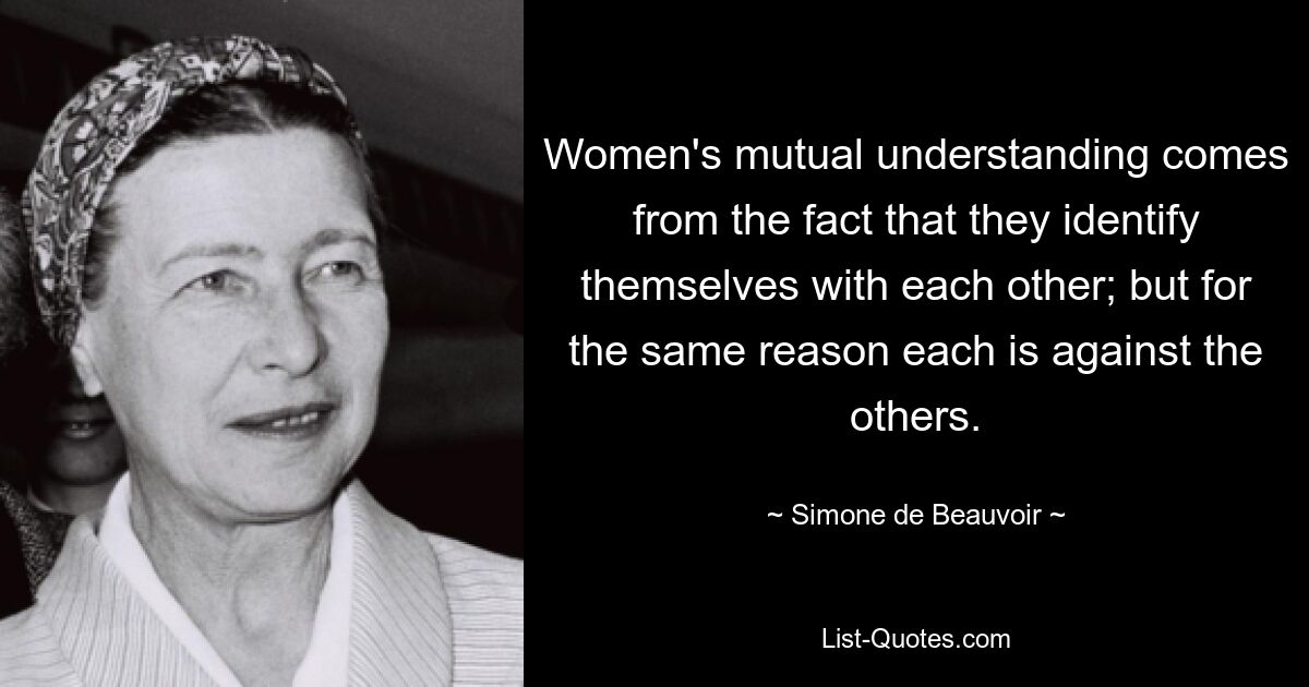 Women's mutual understanding comes from the fact that they identify themselves with each other; but for the same reason each is against the others. — © Simone de Beauvoir