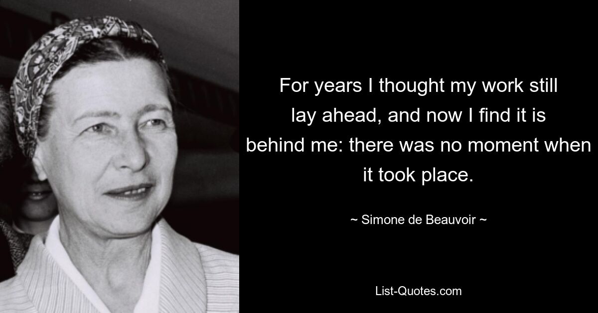 For years I thought my work still lay ahead, and now I find it is behind me: there was no moment when it took place. — © Simone de Beauvoir