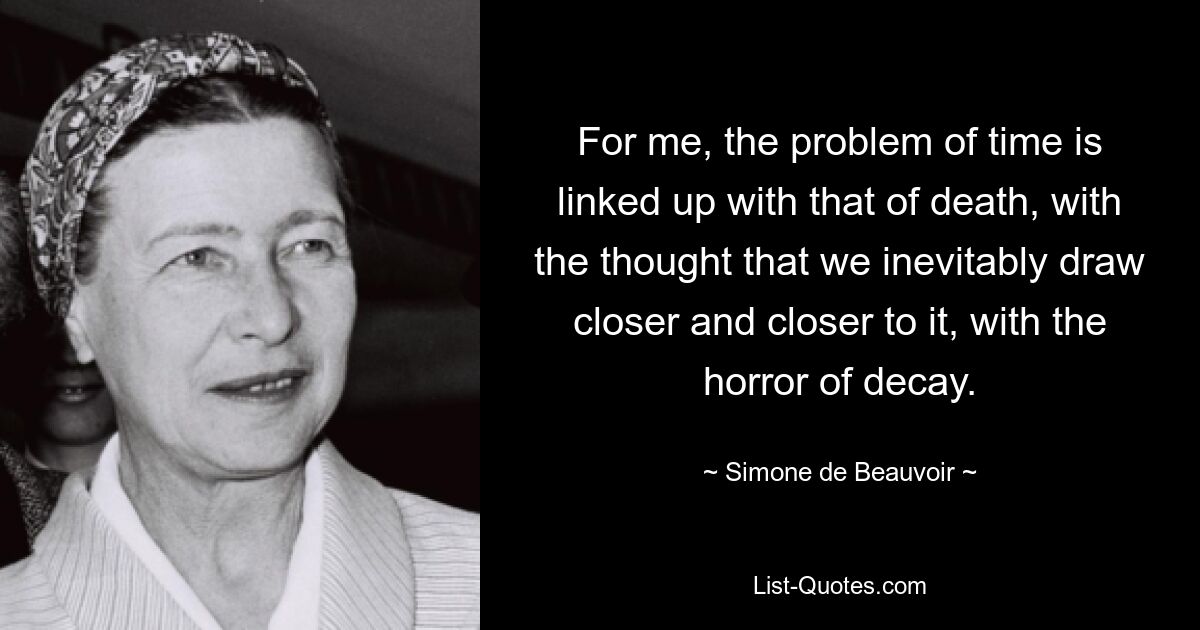 For me, the problem of time is linked up with that of death, with the thought that we inevitably draw closer and closer to it, with the horror of decay. — © Simone de Beauvoir