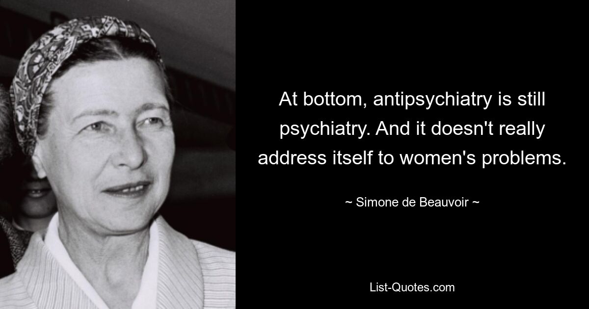 At bottom, antipsychiatry is still psychiatry. And it doesn't really address itself to women's problems. — © Simone de Beauvoir