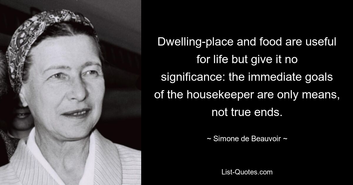 Dwelling-place and food are useful for life but give it no significance: the immediate goals of the housekeeper are only means, not true ends. — © Simone de Beauvoir