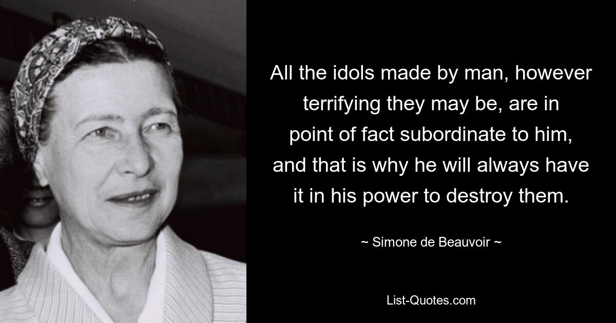 All the idols made by man, however terrifying they may be, are in point of fact subordinate to him, and that is why he will always have it in his power to destroy them. — © Simone de Beauvoir