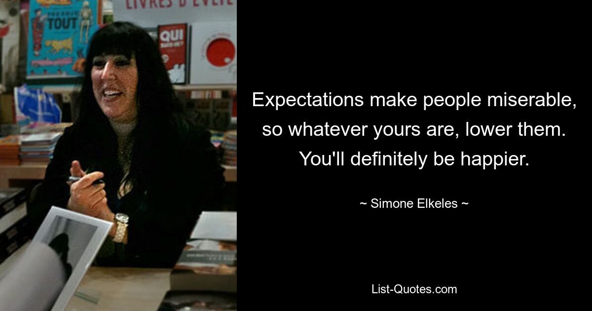 Expectations make people miserable, so whatever yours are, lower them. You'll definitely be happier. — © Simone Elkeles