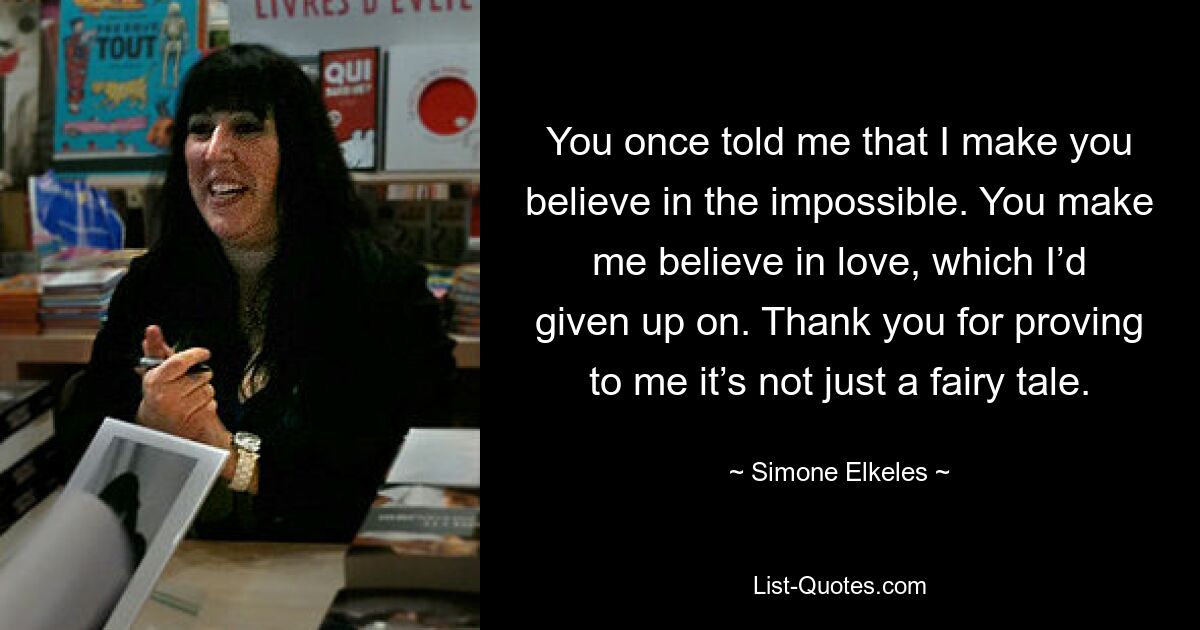 You once told me that I make you believe in the impossible. You make me believe in love, which I’d given up on. Thank you for proving to me it’s not just a fairy tale. — © Simone Elkeles