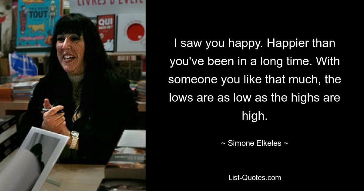 I saw you happy. Happier than you've been in a long time. With someone you like that much, the lows are as low as the highs are high. — © Simone Elkeles