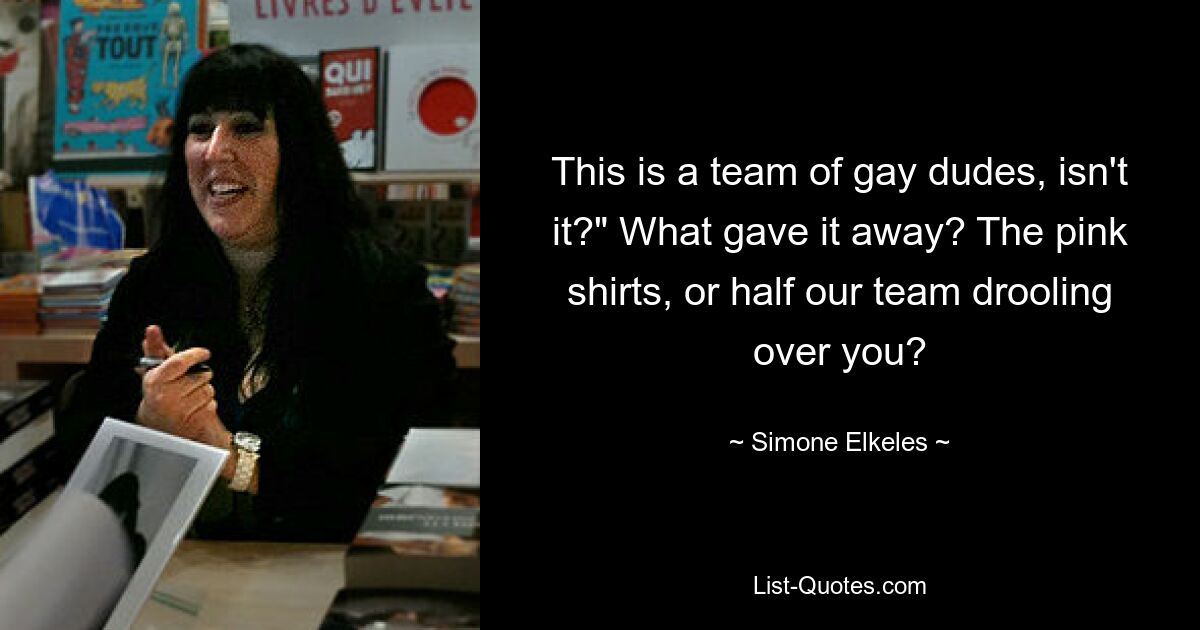 This is a team of gay dudes, isn't it?" What gave it away? The pink shirts, or half our team drooling over you? — © Simone Elkeles