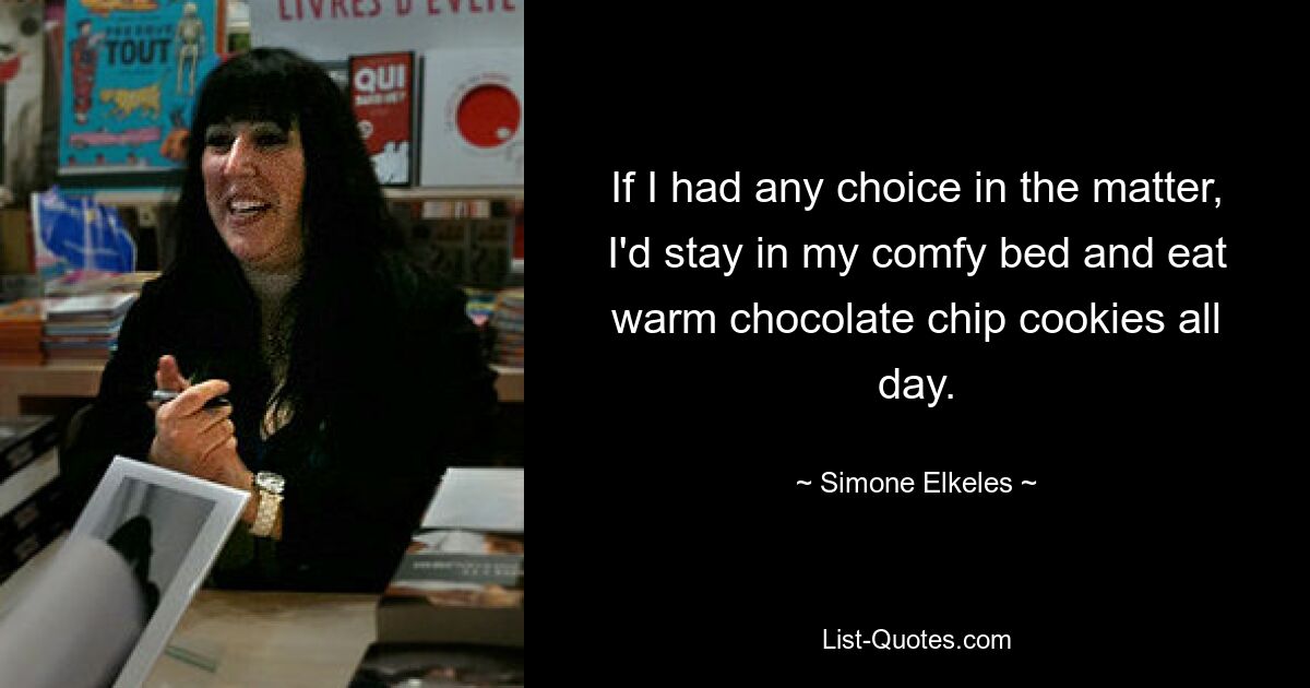 If I had any choice in the matter, I'd stay in my comfy bed and eat warm chocolate chip cookies all day. — © Simone Elkeles