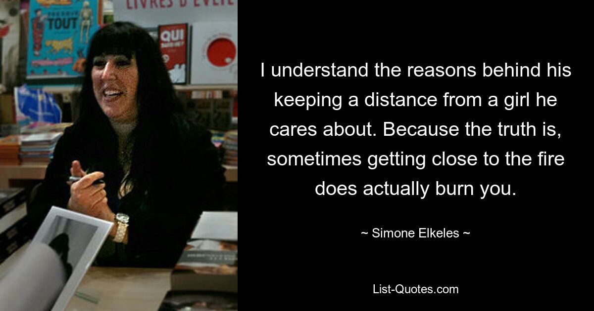 I understand the reasons behind his keeping a distance from a girl he cares about. Because the truth is, sometimes getting close to the fire does actually burn you. — © Simone Elkeles