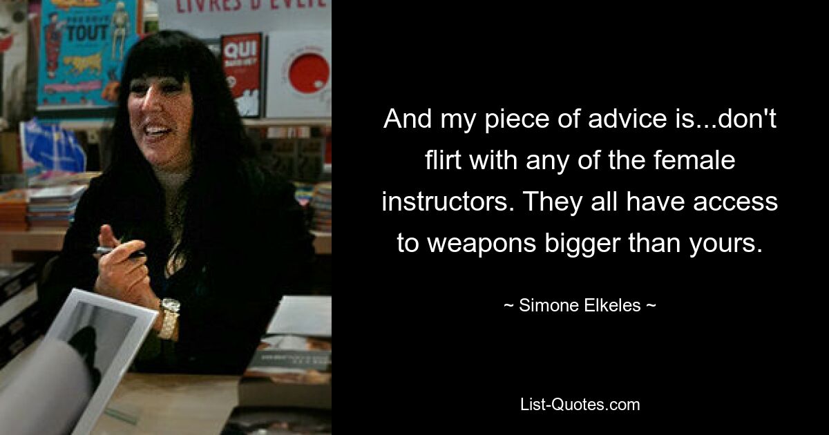 And my piece of advice is...don't flirt with any of the female instructors. They all have access to weapons bigger than yours. — © Simone Elkeles