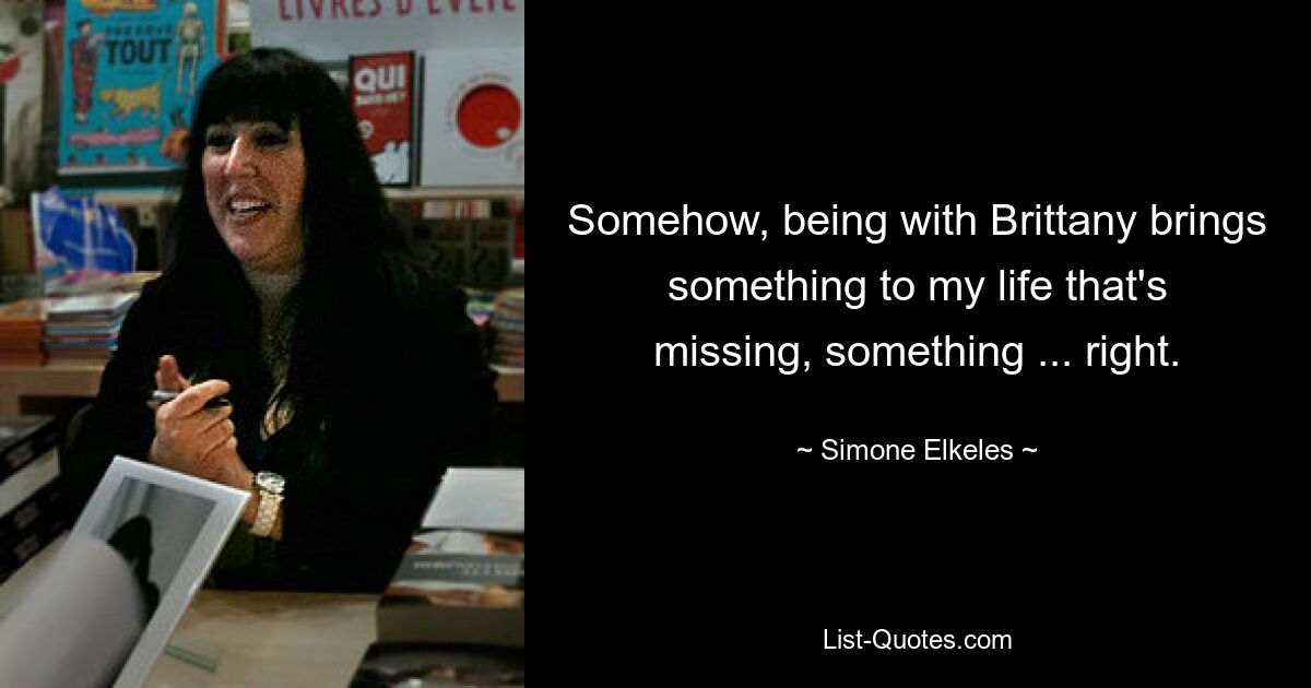 Somehow, being with Brittany brings something to my life that's missing, something ... right. — © Simone Elkeles