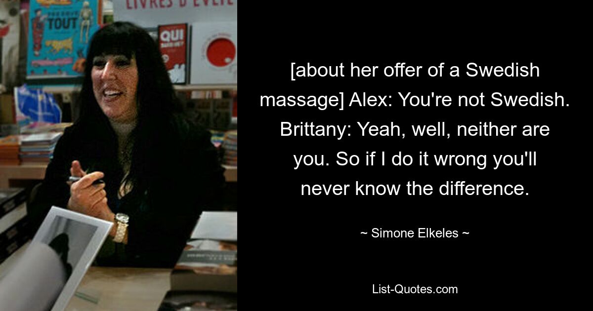 [about her offer of a Swedish massage] Alex: You're not Swedish. Brittany: Yeah, well, neither are you. So if I do it wrong you'll never know the difference. — © Simone Elkeles