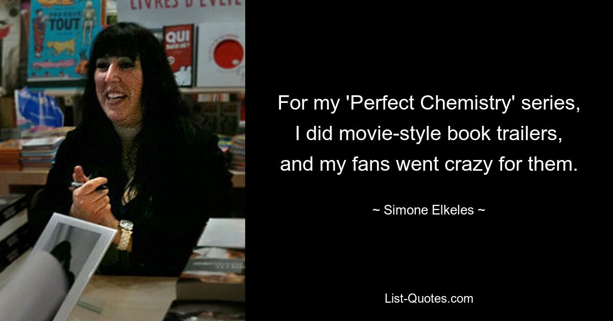 For my 'Perfect Chemistry' series, I did movie-style book trailers, and my fans went crazy for them. — © Simone Elkeles