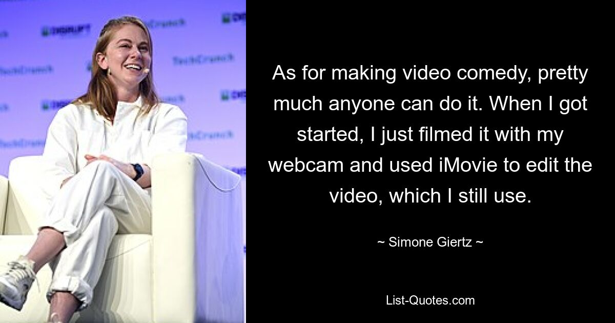 As for making video comedy, pretty much anyone can do it. When I got started, I just filmed it with my webcam and used iMovie to edit the video, which I still use. — © Simone Giertz