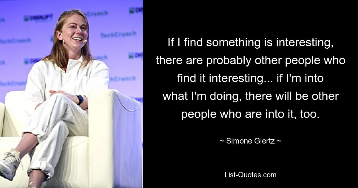 If I find something is interesting, there are probably other people who find it interesting... if I'm into what I'm doing, there will be other people who are into it, too. — © Simone Giertz