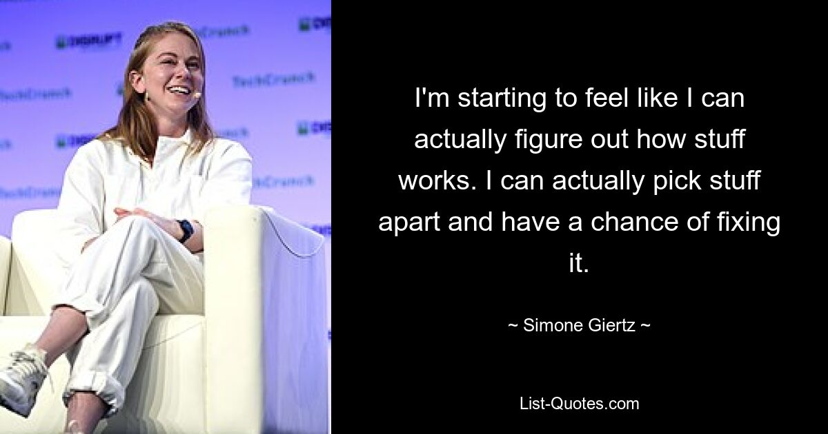 I'm starting to feel like I can actually figure out how stuff works. I can actually pick stuff apart and have a chance of fixing it. — © Simone Giertz