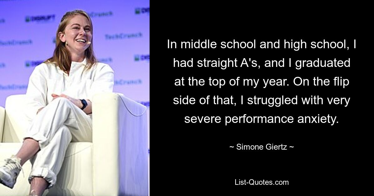 In middle school and high school, I had straight A's, and I graduated at the top of my year. On the flip side of that, I struggled with very severe performance anxiety. — © Simone Giertz