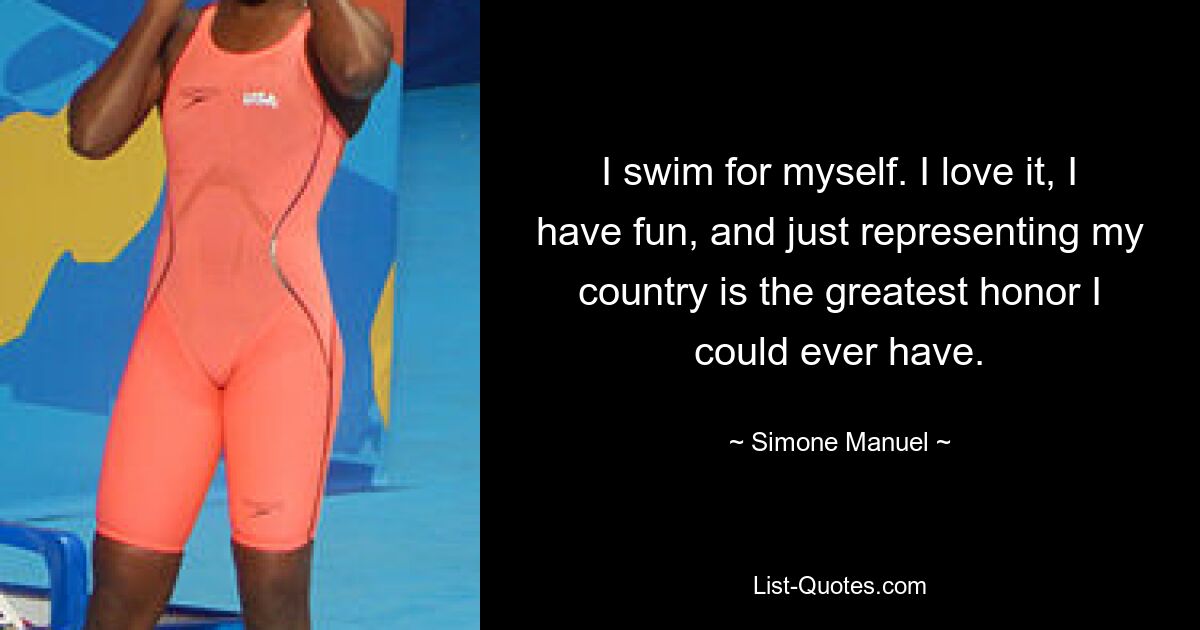 I swim for myself. I love it, I have fun, and just representing my country is the greatest honor I could ever have. — © Simone Manuel