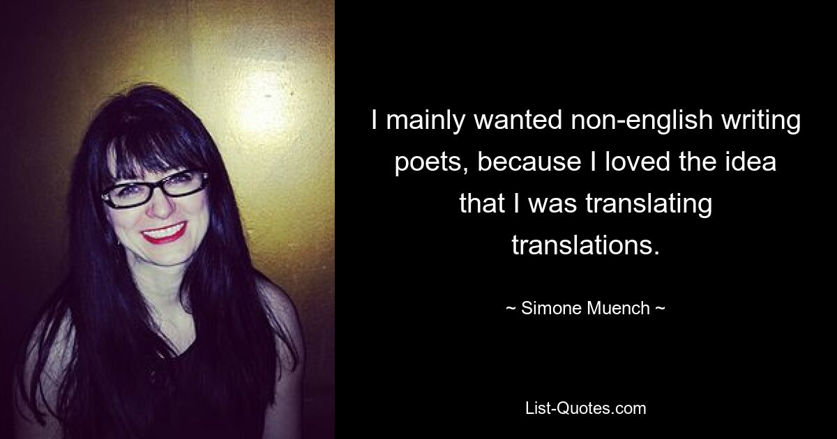 I mainly wanted non-english writing poets, because I loved the idea that I was translating translations. — © Simone Muench