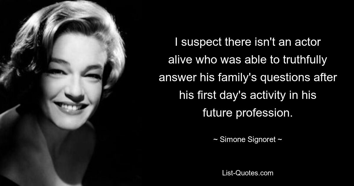 I suspect there isn't an actor alive who was able to truthfully answer his family's questions after his first day's activity in his future profession. — © Simone Signoret