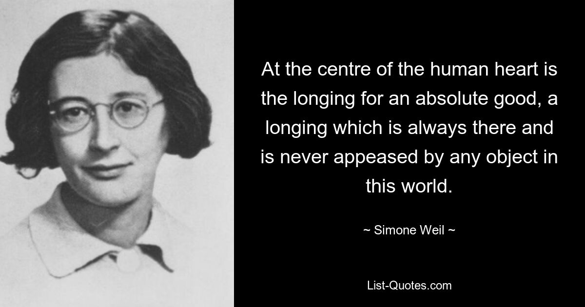 At the centre of the human heart is the longing for an absolute good, a longing which is always there and is never appeased by any object in this world. — © Simone Weil