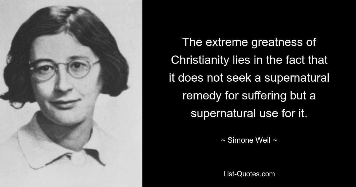 The extreme greatness of Christianity lies in the fact that it does not seek a supernatural remedy for suffering but a supernatural use for it. — © Simone Weil