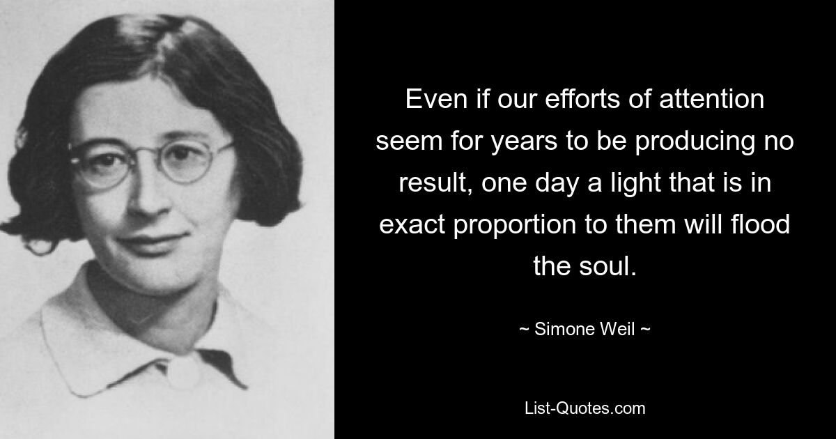 Even if our efforts of attention seem for years to be producing no result, one day a light that is in exact proportion to them will flood the soul. — © Simone Weil