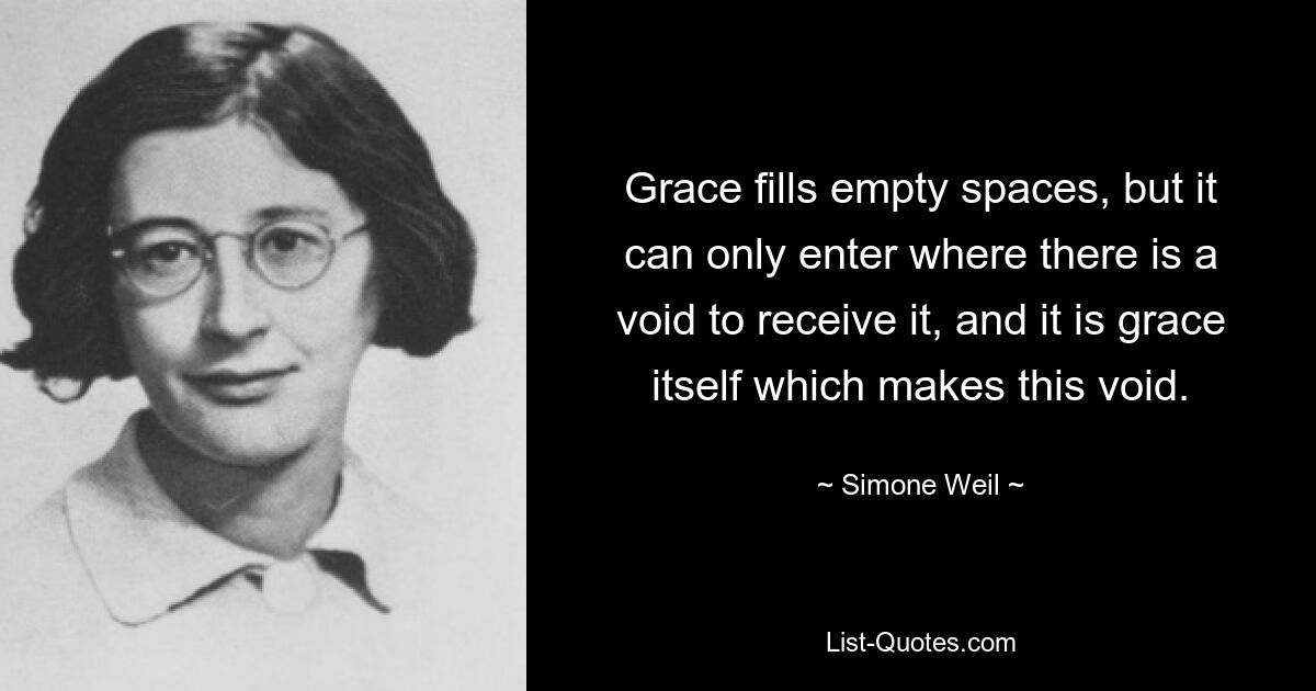 Gnade füllt leere Räume, aber sie kann nur dort eintreten, wo eine Leere ist, um sie zu empfangen, und es ist die Gnade selbst, die diese Leere macht. — © Simone Weil