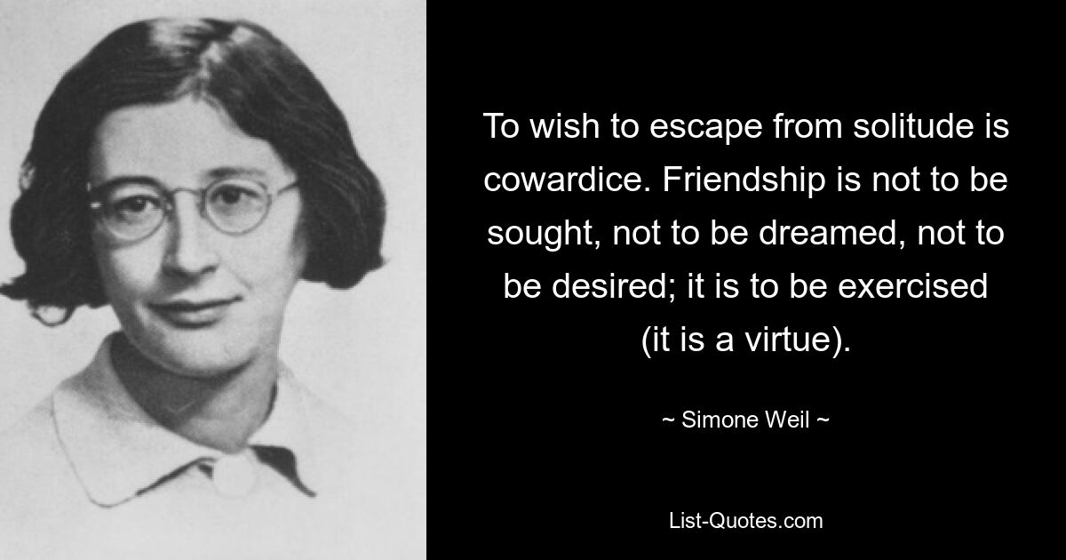 To wish to escape from solitude is cowardice. Friendship is not to be sought, not to be dreamed, not to be desired; it is to be exercised (it is a virtue). — © Simone Weil