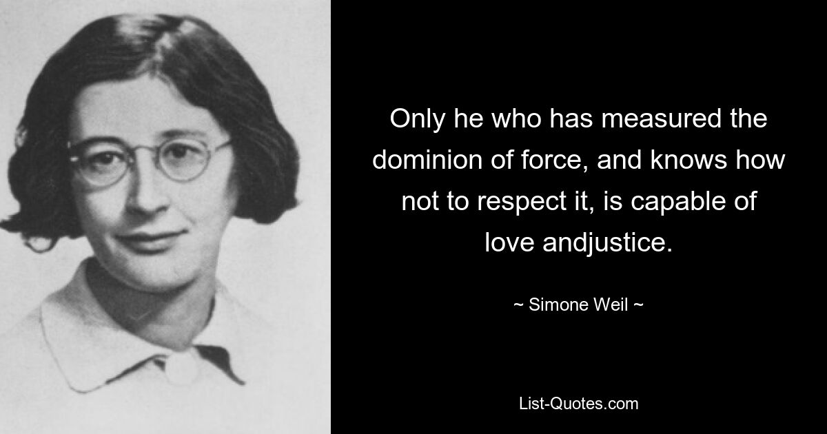 Only he who has measured the dominion of force, and knows how not to respect it, is capable of love andjustice. — © Simone Weil