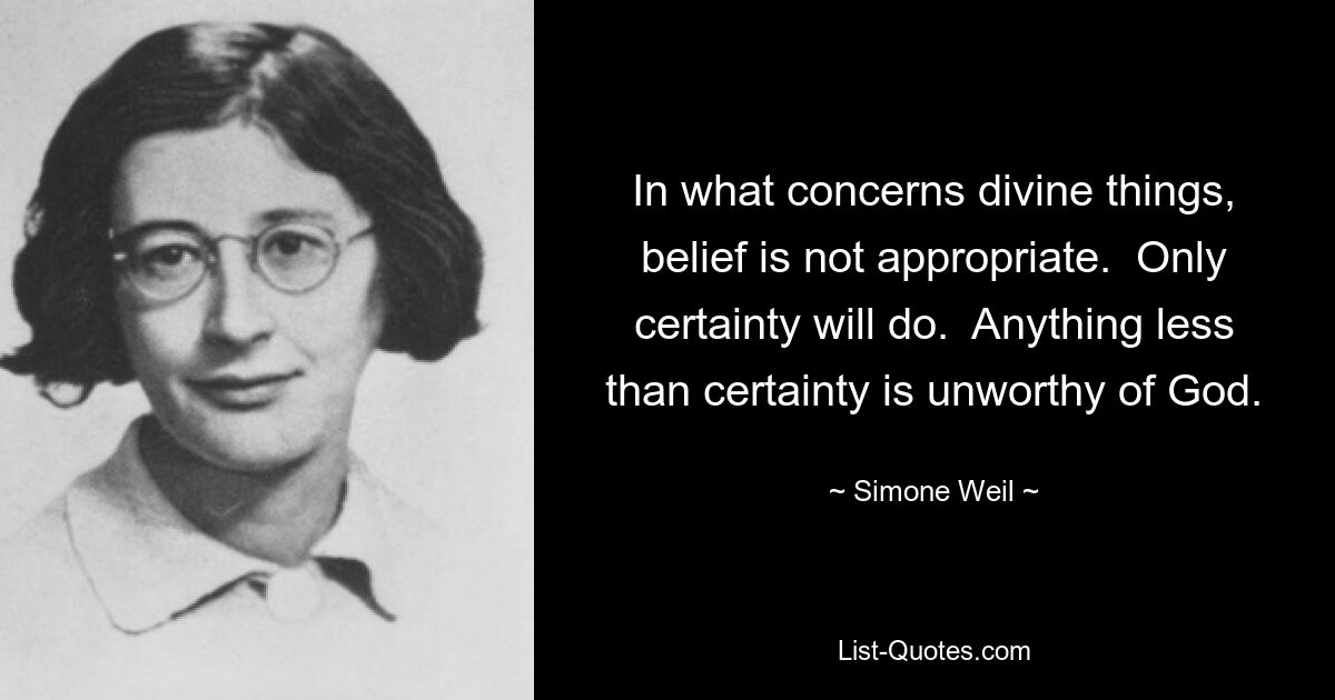 In what concerns divine things, belief is not appropriate.  Only certainty will do.  Anything less than certainty is unworthy of God. — © Simone Weil